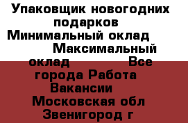 Упаковщик новогодних подарков › Минимальный оклад ­ 38 000 › Максимальный оклад ­ 50 000 - Все города Работа » Вакансии   . Московская обл.,Звенигород г.